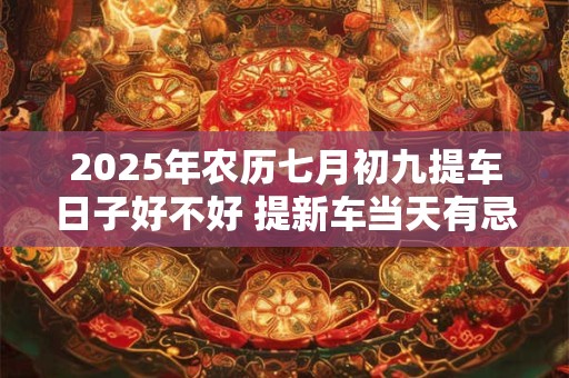 2025年农历七月初九提车日子好不好 提新车当天有忌讳吗