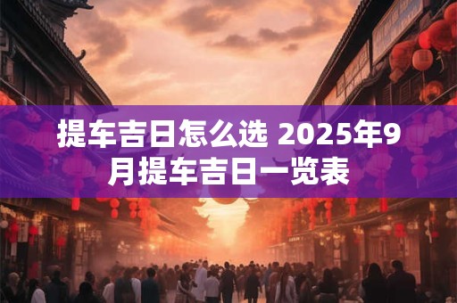 提车吉日怎么选 2025年9月提车吉日一览表
