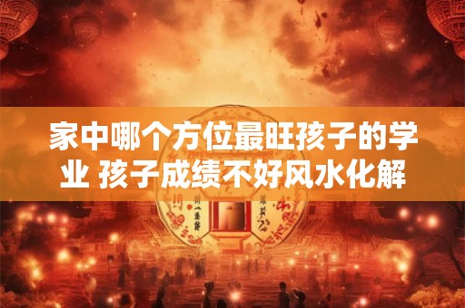 家中哪个方位最旺孩子的学业 孩子成绩不好风水化解