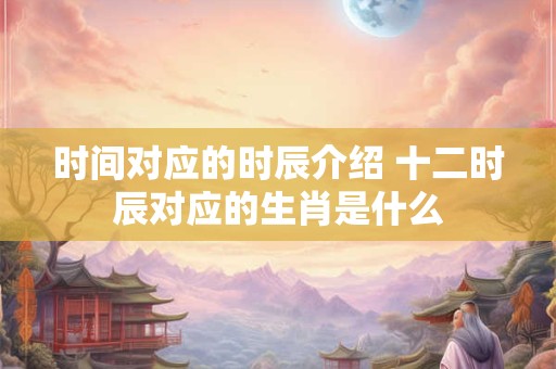 时间对应的时辰介绍 十二时辰对应的生肖是什么