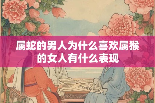 属蛇的男人为什么喜欢属猴的女人有什么表现