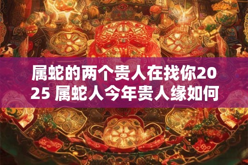 属蛇的两个贵人在找你2025 属蛇人今年贵人缘如何
