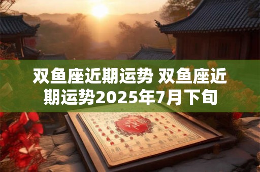 双鱼座近期运势 双鱼座近期运势2025年7月下旬