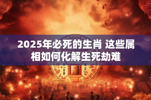 2025年必死的生肖 这些属相如何化解生死劫难