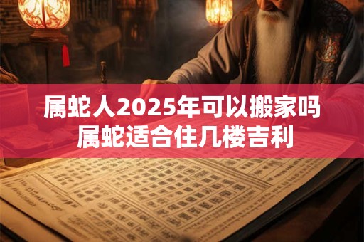 属蛇人2025年可以搬家吗 属蛇适合住几楼吉利