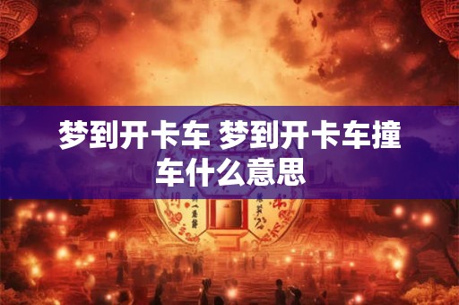 梦到开卡车 梦到开卡车撞车什么意思