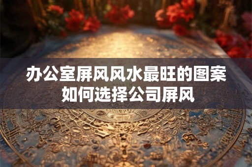 办公室屏风风水最旺的图案 如何选择公司屏风 办公室屏风风水最旺的图案 如何选择公司屏风