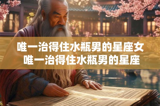 唯一治得住水瓶男的星座女 唯一治得住水瓶男的星座