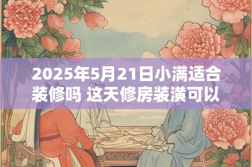 2025年5月21日小满适合装修吗 这天修房装潢可以吗