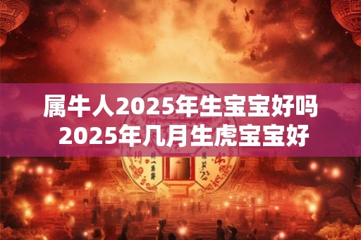 属牛人2025年生宝宝好吗 2025年几月生虎宝宝好