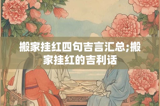 搬家挂红四句吉言汇总;搬家挂红的吉利话
