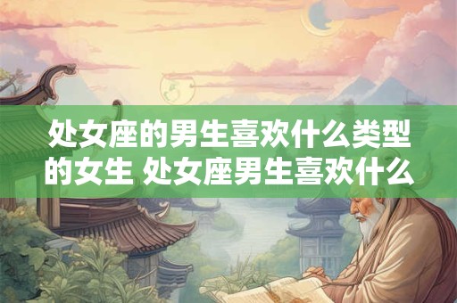 处女座的男生喜欢什么类型的女生 处女座男生喜欢什么样类型的女生