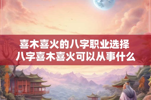 喜木喜火的八字职业选择 八字喜木喜火可以从事什么行业
