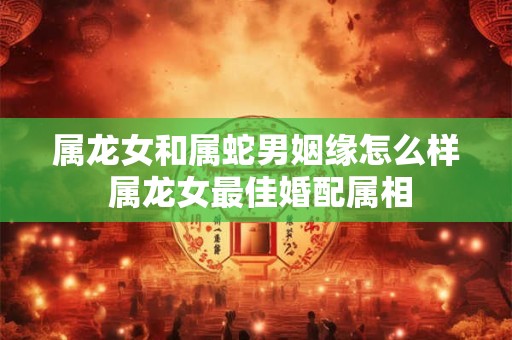 属龙女和属蛇男姻缘怎么样 属龙女最佳婚配属相