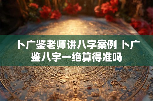 卜广鉴老师讲八字案例 卜广鉴八字一绝算得准吗