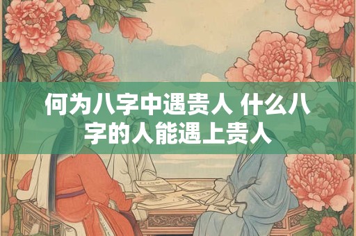 何为八字中遇贵人 什么八字的人能遇上贵人