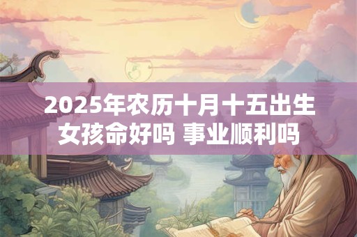 2025年农历十月十五出生女孩命好吗 事业顺利吗 2025年农历十月十五出生女孩命好吗 事业顺利吗
