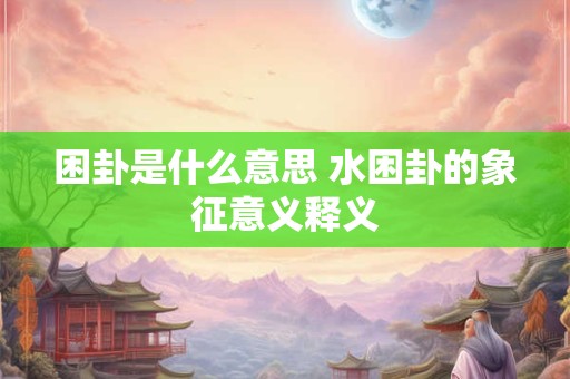 困卦是什么意思 水困卦的象征意义释义 困卦是什么意思 水困卦的象征意义释义