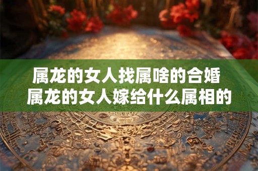 属龙的女人找属啥的合婚 属龙的女人嫁给什么属相的男人婚姻会幸福美满