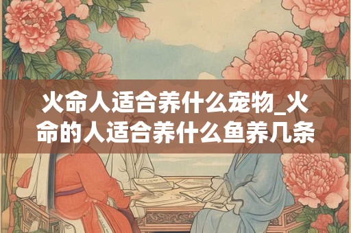火命人适合养什么宠物_火命的人适合养什么鱼养几条