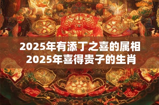 2025年有添丁之喜的属相 2025年喜得贵子的生肖