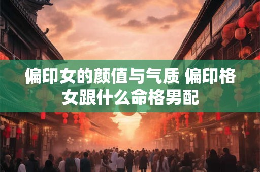 偏印女的颜值与气质 偏印格女跟什么命格男配