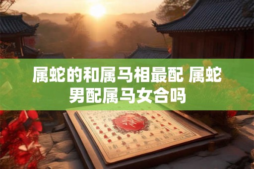 属蛇的和属马相最配 属蛇男配属马女合吗
