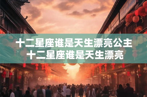 十二星座谁是天生漂亮公主 十二星座谁是天生漂亮