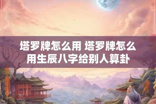 塔罗牌怎么用 塔罗牌怎么用生辰八字给别人算卦