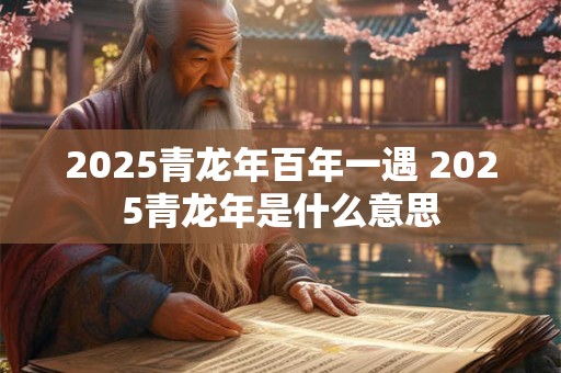 2025青龙年百年一遇 2025青龙年是什么意思