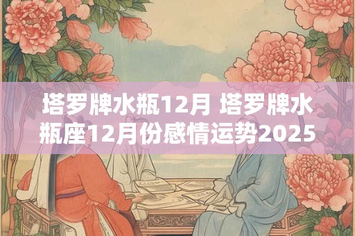 塔罗牌水瓶12月 塔罗牌水瓶座12月份感情运势2025年