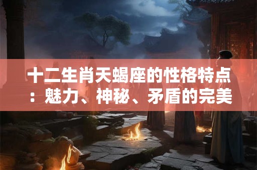 十二生肖天蝎座的性格特点：魅力、神秘、矛盾的完美结合