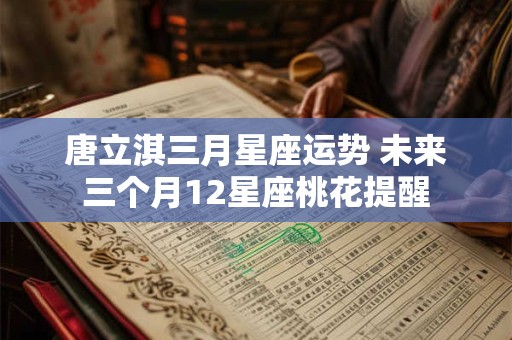 唐立淇三月星座运势 未来三个月12星座桃花提醒