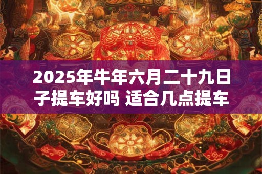 2025年牛年六月二十九日子提车好吗 适合几点提车