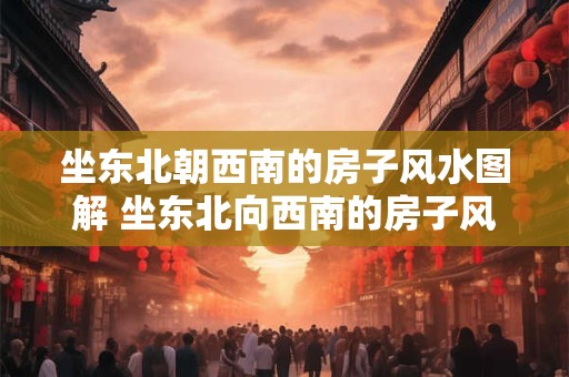 坐东北朝西南的房子风水图解 坐东北向西南的房子风水吉凶方位图解