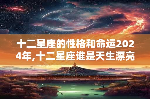十二星座的性格和命运2024年,十二星座谁是天生漂亮