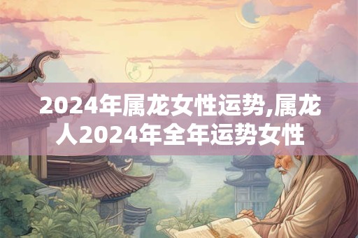 2024年属龙女性运势,属龙人2024年全年运势女性
