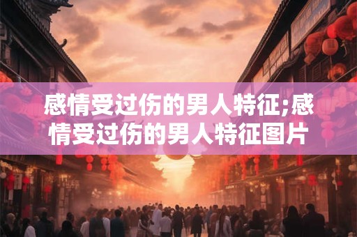 感情受过伤的男人特征;感情受过伤的男人特征图片