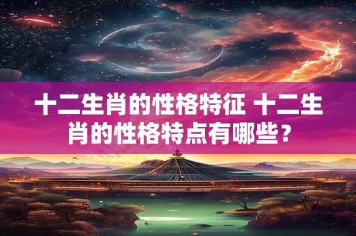 十二生肖的性格特征 十二生肖的性格特点有哪些？