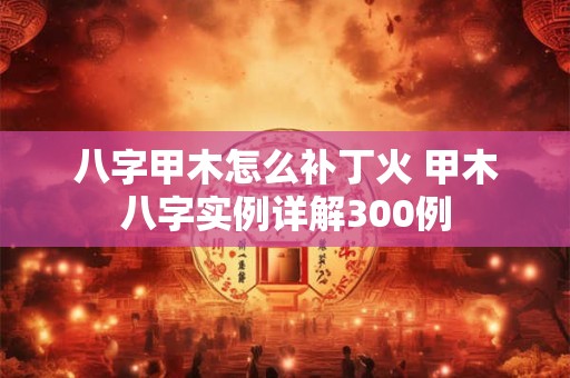 八字甲木怎么补丁火 甲木八字实例详解300例