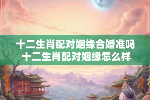 十二生肖配对姻缘合婚准吗 十二生肖配对姻缘怎么样