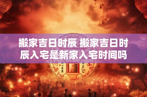 搬家吉日时辰 搬家吉日时辰入宅是新家入宅时间吗