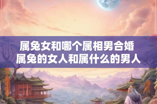 属兔女和哪个属相男合婚 属兔的女人和属什么的男人结婚好