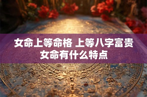 女命上等命格 上等八字富贵女命有什么特点