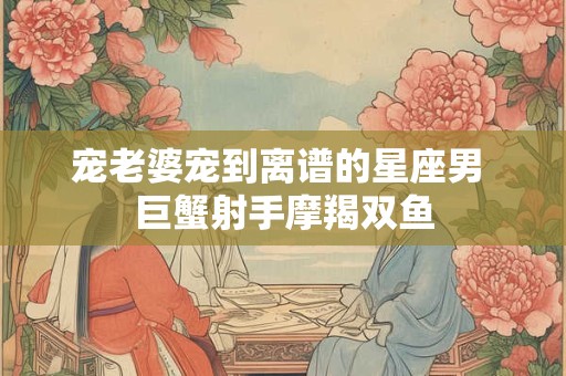 宠老婆宠到离谱的星座男 巨蟹射手摩羯双鱼