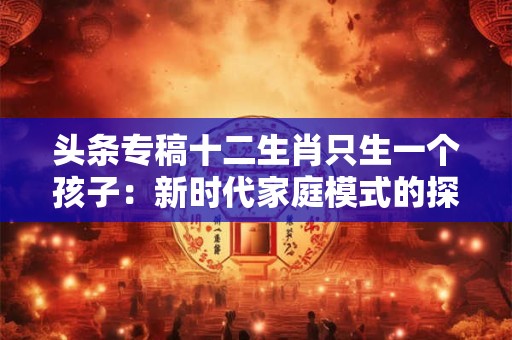 头条专稿十二生肖只生一个孩子:新时代家庭模式的探索 头条专稿十二生肖只生一个孩子:新时代家庭模式的探索