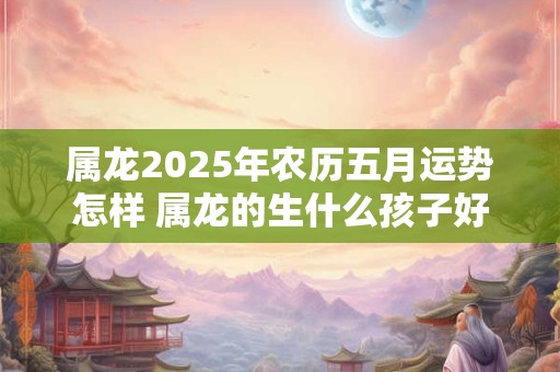 属龙2025年农历五月运势怎样 属龙的生什么孩子好
