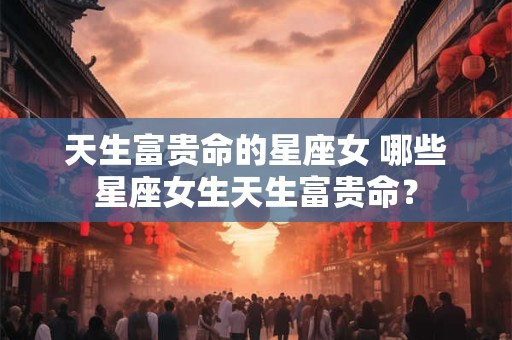 天生富贵命的星座女 哪些星座女生天生富贵命？