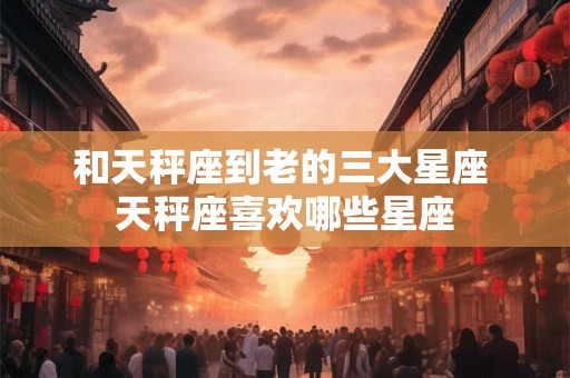 和天秤座到老的三大星座 天秤座喜欢哪些星座