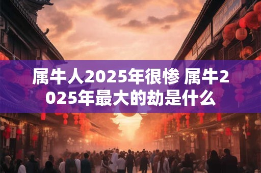 属牛人2025年很惨 属牛2025年最大的劫是什么